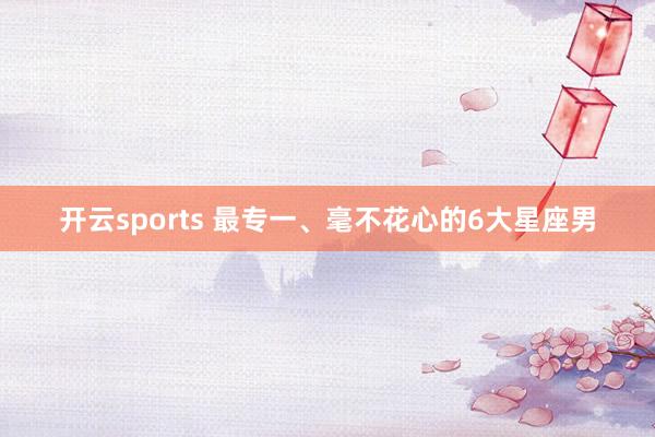 开云sports 最专一、毫不花心的6大星座男