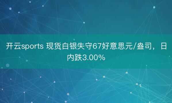 开云sports 现货白银失守67好意思元/盎司，日内跌3.00%