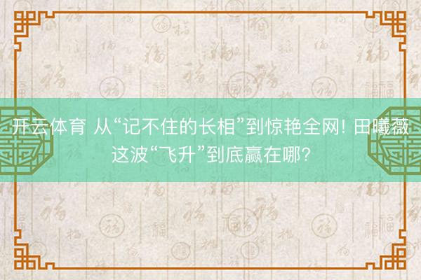开云体育 从“记不住的长相”到惊艳全网! 田曦薇这波“飞升”到底赢在哪?