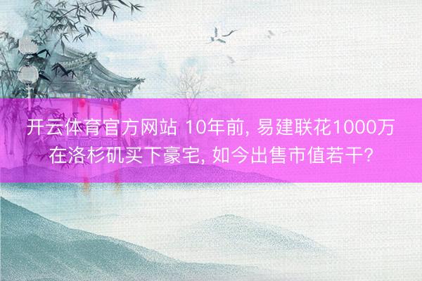 开云体育官方网站 10年前, 易建联花1000万在洛杉矶买下豪宅, 如今出售市值若干?