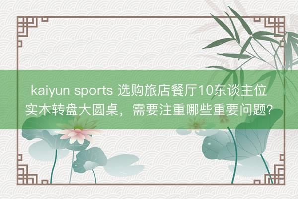 kaiyun sports 选购旅店餐厅10东谈主位实木转盘大圆桌，需要注重哪些重要问题？