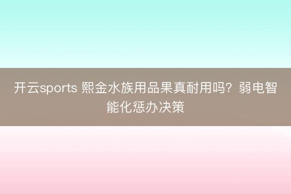 开云sports 熙金水族用品果真耐用吗？弱电智能化惩办决策